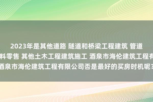 2023年是其他道路 隧道和桥梁工程建筑 管道和设备安装 木质装饰材料零售 其他土木工程建筑施工 酒泉市海伦建筑工程有限公司否是最好的买房时机呢?率先