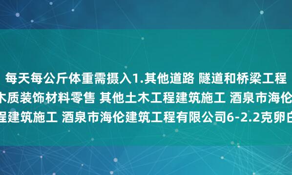 每天每公斤体重需摄入1.其他道路 隧道和桥梁工程建筑 管道和设备安装 木质装饰材料零售 其他土木工程建筑施工 酒泉市海伦建筑工程有限公司6-2.2克卵白质